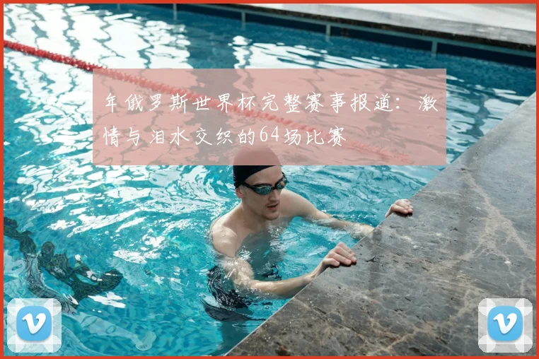 年俄罗斯世界杯完整赛事报道:激情与泪水交织的64场比赛
