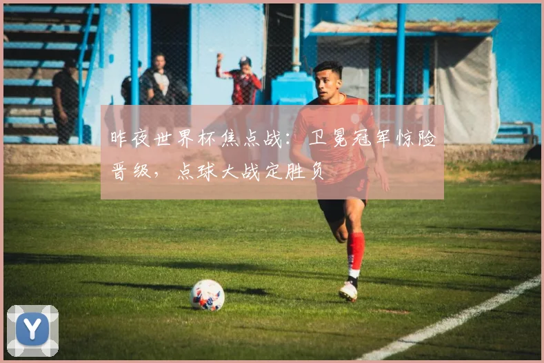 昨夜世界杯焦点战：卫冕冠军惊险晋级，点球大战定胜负
