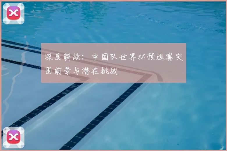 深度解读：中国队世界杯预选赛突围前景与潜在挑战
