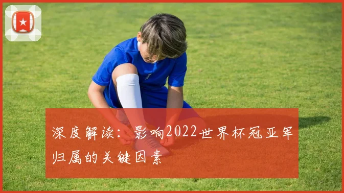 深度解读：影响2022世界杯冠亚军归属的关键因素